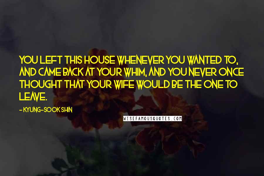 Kyung-Sook Shin quotes: You left this house whenever you wanted to, and came back at your whim, and you never once thought that your wife would be the one to leave. Kyung-Sook Shin quotes: You left this house whenever you wanted to, and came back at your whim, and you never once thought that your wife would be the one to leave.