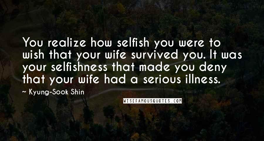 Kyung-Sook Shin quotes: You realize how selfish you were to wish that your wife survived you. It was your selfishness that made you deny that your wife had a serious illness. Kyung-Sook Shin quotes: You realize how selfish you were to wish that your wife survived you. It was your selfishness that made you deny that your wife had a serious illness.
