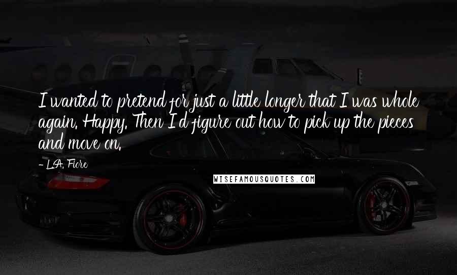 L.A. Fiore quotes: I wanted to pretend for just a little longer that I was whole again. Happy. Then I'd figure out how to pick up the pieces and move on.