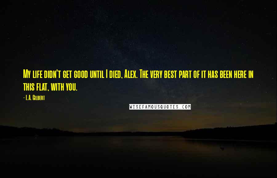 L.A. Gilbert quotes: My life didn't get good until I died, Alex. The very best part of it has been here in this flat, with you.