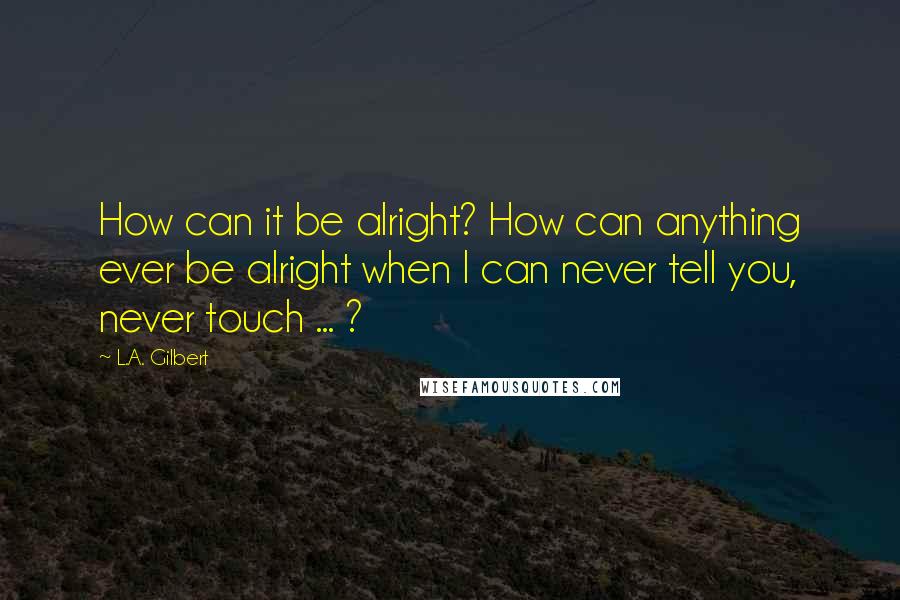 L.A. Gilbert quotes: How can it be alright? How can anything ever be alright when I can never tell you, never touch ... ?