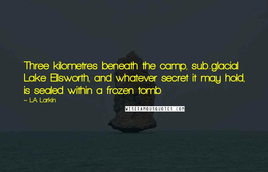 L.A. Larkin quotes: Three kilometres beneath the camp, sub-glacial Lake Ellsworth, and whatever secret it may hold, is sealed within a frozen tomb.