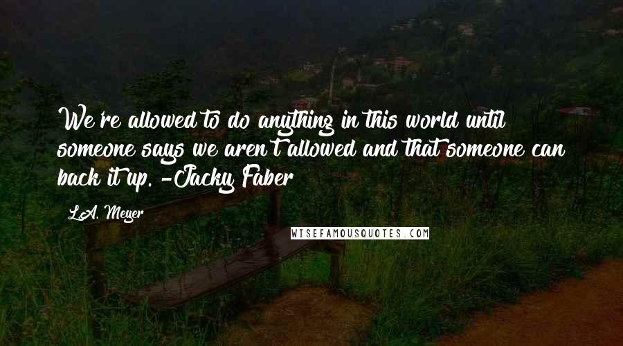 L.A. Meyer quotes: We're allowed to do anything in this world until someone says we aren't allowed and that someone can back it up. -Jacky Faber