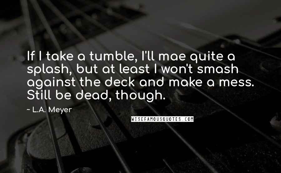 L.A. Meyer quotes: If I take a tumble, I'll mae quite a splash, but at least I won't smash against the deck and make a mess. Still be dead, though.