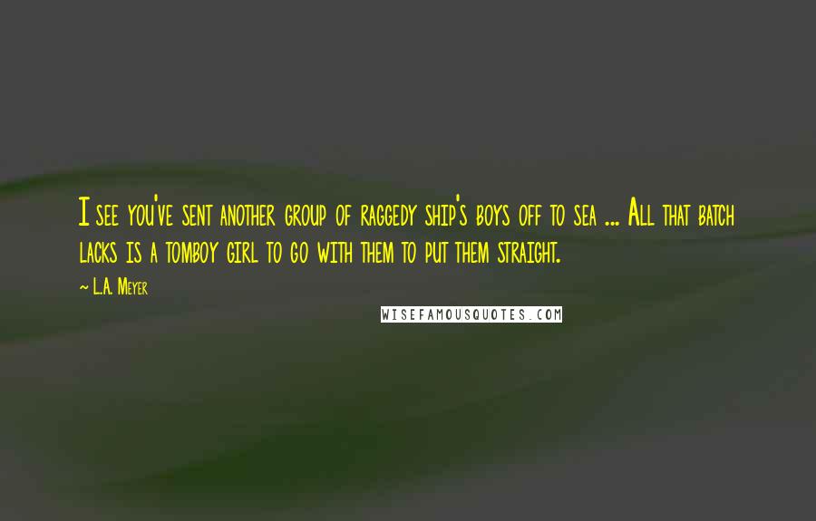 L.A. Meyer quotes: I see you've sent another group of raggedy ship's boys off to sea ... All that batch lacks is a tomboy girl to go with them to put them straight.
