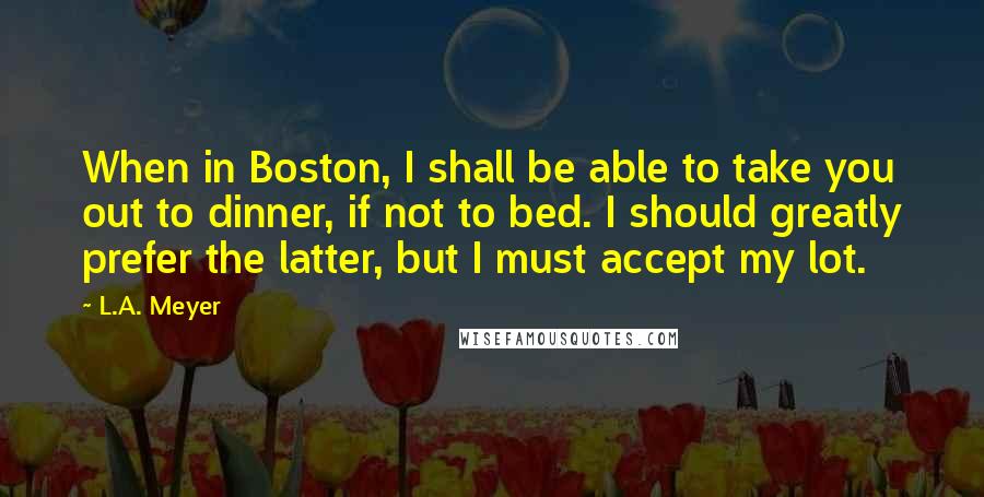 L.A. Meyer quotes: When in Boston, I shall be able to take you out to dinner, if not to bed. I should greatly prefer the latter, but I must accept my lot.