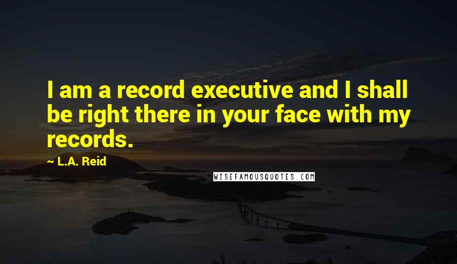 L.A. Reid quotes: I am a record executive and I shall be right there in your face with my records.