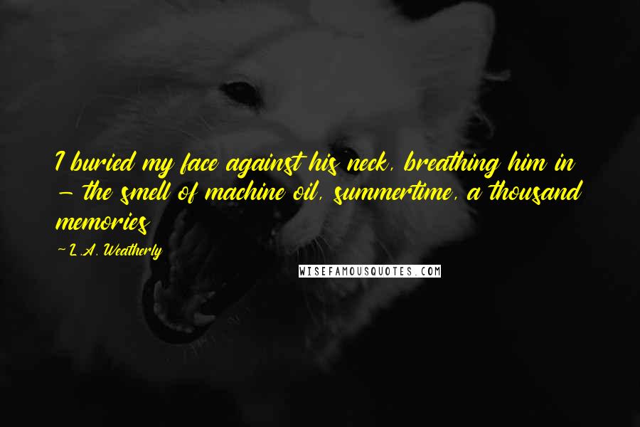 L.A. Weatherly quotes: I buried my face against his neck, breathing him in - the smell of machine oil, summertime, a thousand memories