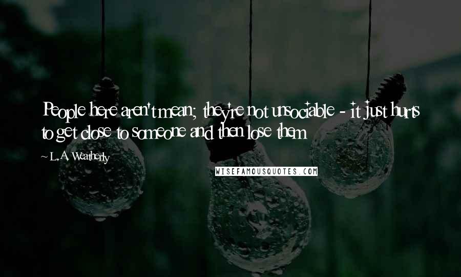 L.A. Weatherly quotes: People here aren't mean; they're not unsociable - it just hurts to get close to someone and then lose them