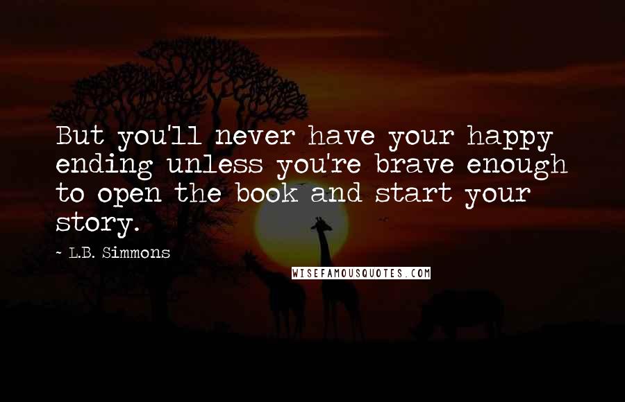 L.B. Simmons quotes: But you'll never have your happy ending unless you're brave enough to open the book and start your story.