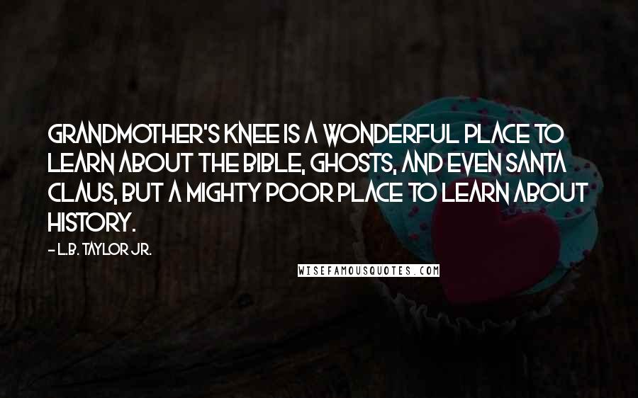 L.B. Taylor Jr. quotes: Grandmother's knee is a wonderful place to learn about the Bible, ghosts, and even Santa Claus, but a mighty poor place to learn about history. L.B. Taylor Jr. quotes: Grandmother's knee is a wonderful place to learn about the Bible, ghosts, and even Santa Claus, but a mighty poor place to learn about history.