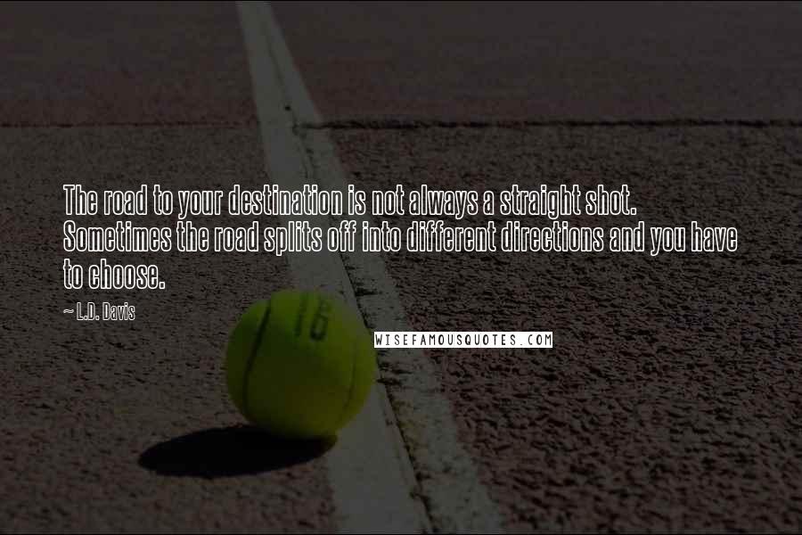 L.D. Davis quotes: The road to your destination is not always a straight shot. Sometimes the road splits off into different directions and you have to choose.