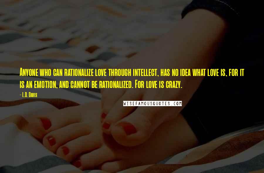 L.D. Davis quotes: Anyone who can rationalize love through intellect, has no idea what love is, for it is an emotion, and cannot be rationalized. For love is crazy.