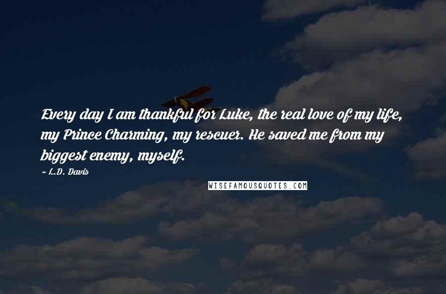 L.D. Davis quotes: Every day I am thankful for Luke, the real love of my life, my Prince Charming, my rescuer. He saved me from my biggest enemy, myself.