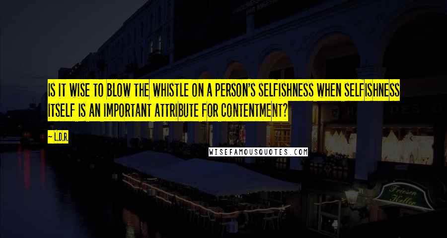 L.D.R. quotes: Is it wise to blow the whistle on a person's selfishness when selfishness itself is an important attribute for contentment? L.D.R. quotes: Is it wise to blow the whistle on a person's selfishness when selfishness itself is an important attribute for contentment?
