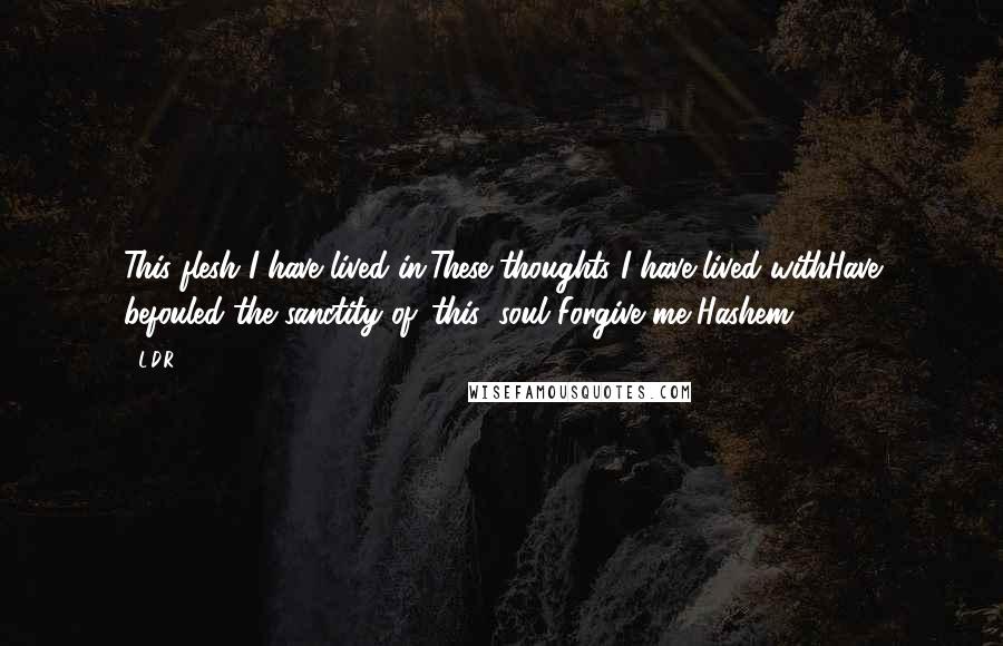 L.D.R. quotes: This flesh I have lived in,These thoughts I have lived withHave befouled the sanctity of 'this' soul!Forgive me Hashem! L.D.R. quotes: This flesh I have lived in,These thoughts I have lived withHave befouled the sanctity of 'this' soul!Forgive me Hashem!