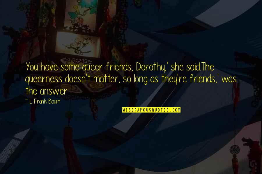 L Frank Baum Dorothy Quotes By L. Frank Baum: You have some queer friends, Dorothy,' she said.The L Frank Baum Dorothy Quotes By L. Frank Baum: You have some queer friends, Dorothy,' she said.The