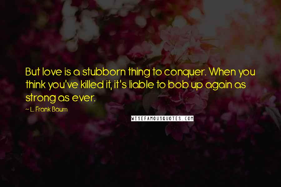 L. Frank Baum quotes: But love is a stubborn thing to conquer. When you think you've killed it, it's liable to bob up again as strong as ever.
