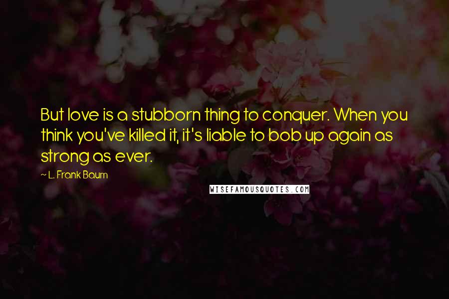 L. Frank Baum quotes: But love is a stubborn thing to conquer. When you think you've killed it, it's liable to bob up again as strong as ever. L. Frank Baum quotes: But love is a stubborn thing to conquer. When you think you've killed it, it's liable to bob up again as strong as ever.