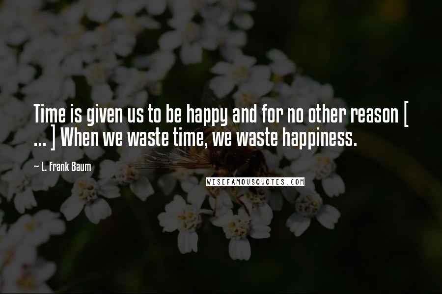 L. Frank Baum quotes: Time is given us to be happy and for no other reason [ ... ] When we waste time, we waste happiness.