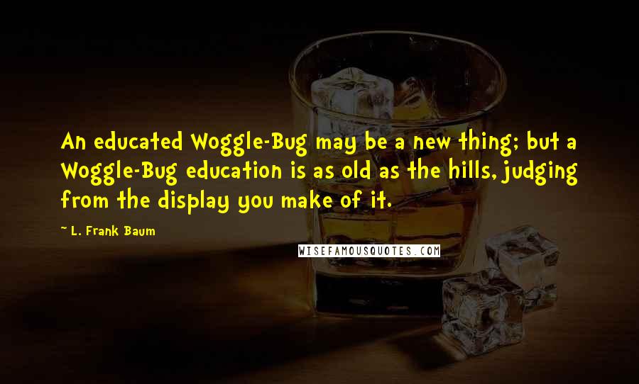 L. Frank Baum quotes: An educated Woggle-Bug may be a new thing; but a Woggle-Bug education is as old as the hills, judging from the display you make of it.