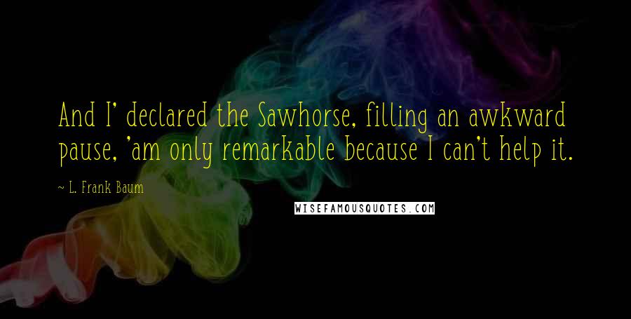 L. Frank Baum quotes: And I' declared the Sawhorse, filling an awkward pause, 'am only remarkable because I can't help it. L. Frank Baum quotes: And I' declared the Sawhorse, filling an awkward pause, 'am only remarkable because I can't help it.