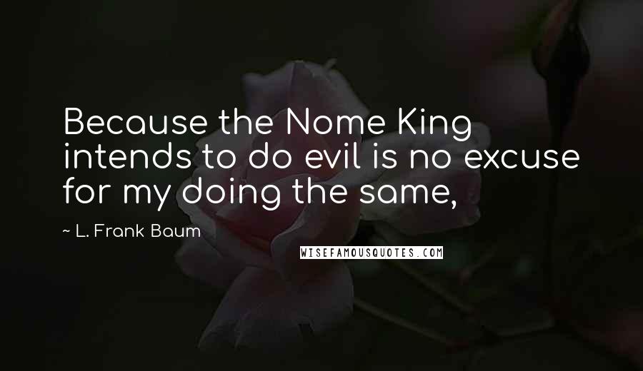 L. Frank Baum quotes: Because the Nome King intends to do evil is no excuse for my doing the same,