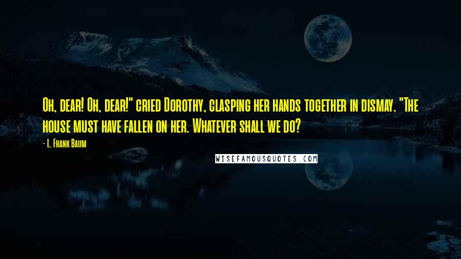 L. Frank Baum quotes: Oh, dear! Oh, dear!" cried Dorothy, clasping her hands together in dismay. "The house must have fallen on her. Whatever shall we do? L. Frank Baum quotes: Oh, dear! Oh, dear!" cried Dorothy, clasping her hands together in dismay. "The house must have fallen on her. Whatever shall we do?