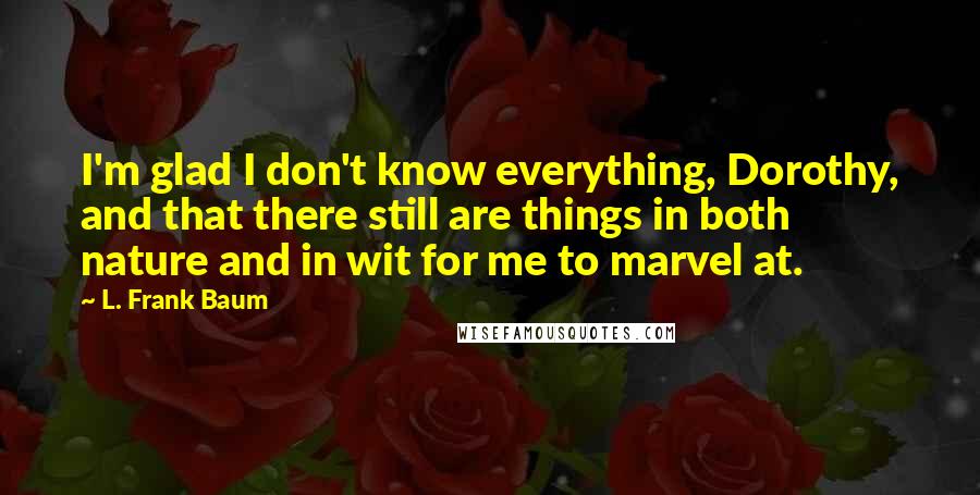 L. Frank Baum quotes: I'm glad I don't know everything, Dorothy, and that there still are things in both nature and in wit for me to marvel at. L. Frank Baum quotes: I'm glad I don't know everything, Dorothy, and that there still are things in both nature and in wit for me to marvel at.