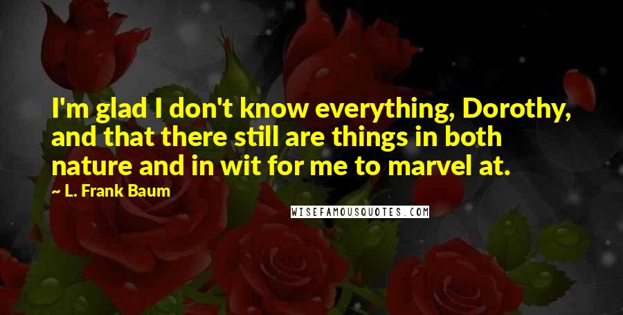 L. Frank Baum quotes: I'm glad I don't know everything, Dorothy, and that there still are things in both nature and in wit for me to marvel at.