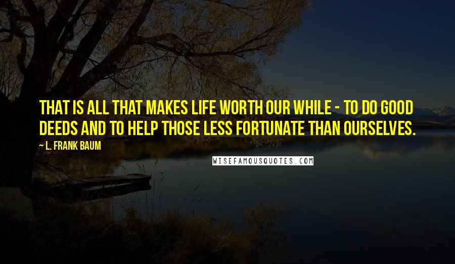 L. Frank Baum quotes: That is all that makes life worth our while - to do good deeds and to help those less fortunate than ourselves. L. Frank Baum quotes: That is all that makes life worth our while - to do good deeds and to help those less fortunate than ourselves.