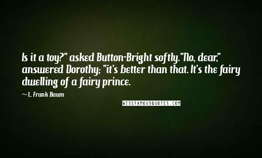L. Frank Baum quotes: Is it a toy?" asked Button-Bright softly."No, dear," answered Dorothy; "it's better than that. It's the fairy dwelling of a fairy prince. L. Frank Baum quotes: Is it a toy?" asked Button-Bright softly."No, dear," answered Dorothy; "it's better than that. It's the fairy dwelling of a fairy prince.