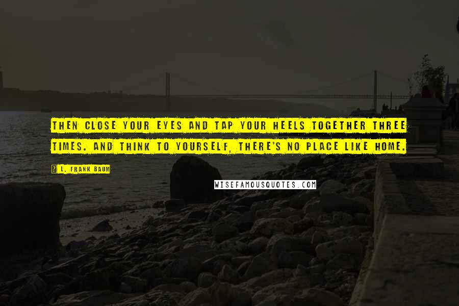 L. Frank Baum quotes: Then close your eyes and tap your heels together three times. And think to yourself, there's no place like home.