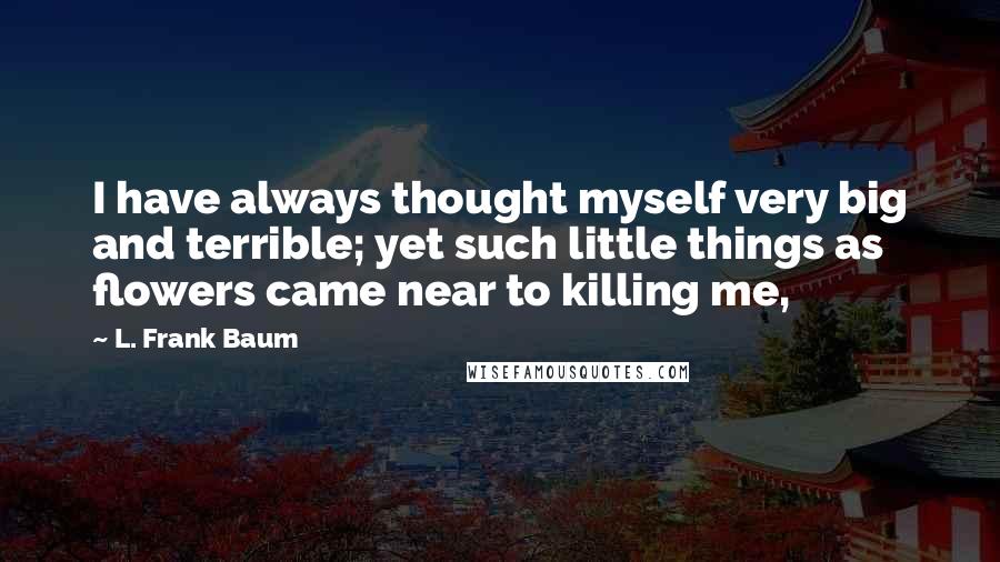 L. Frank Baum quotes: I have always thought myself very big and terrible; yet such little things as flowers came near to killing me, L. Frank Baum quotes: I have always thought myself very big and terrible; yet such little things as flowers came near to killing me,