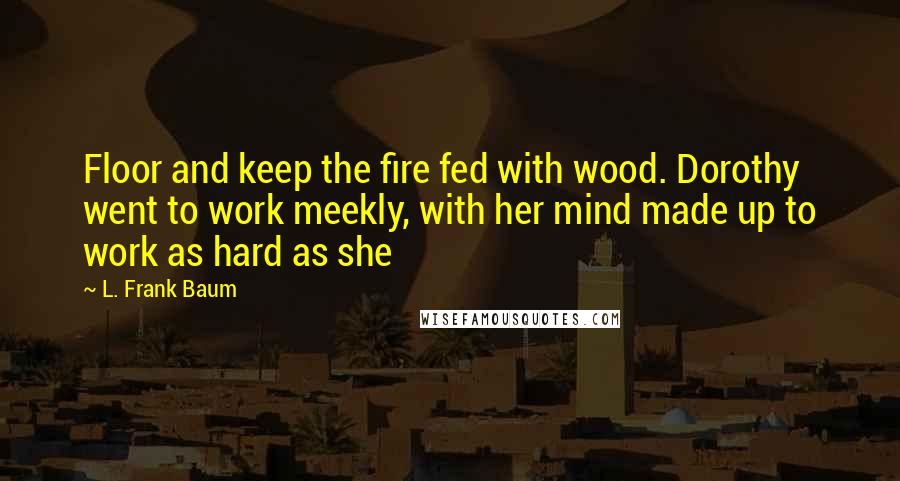 L. Frank Baum quotes: Floor and keep the fire fed with wood. Dorothy went to work meekly, with her mind made up to work as hard as she