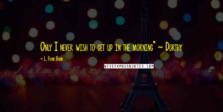 L. Frank Baum quotes: Only I never wish to get up in the morning" ~ Dorthy