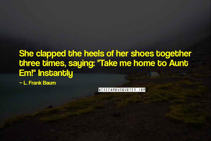 L. Frank Baum quotes: She clapped the heels of her shoes together three times, saying: "Take me home to Aunt Em!" Instantly L. Frank Baum quotes: She clapped the heels of her shoes together three times, saying: "Take me home to Aunt Em!" Instantly