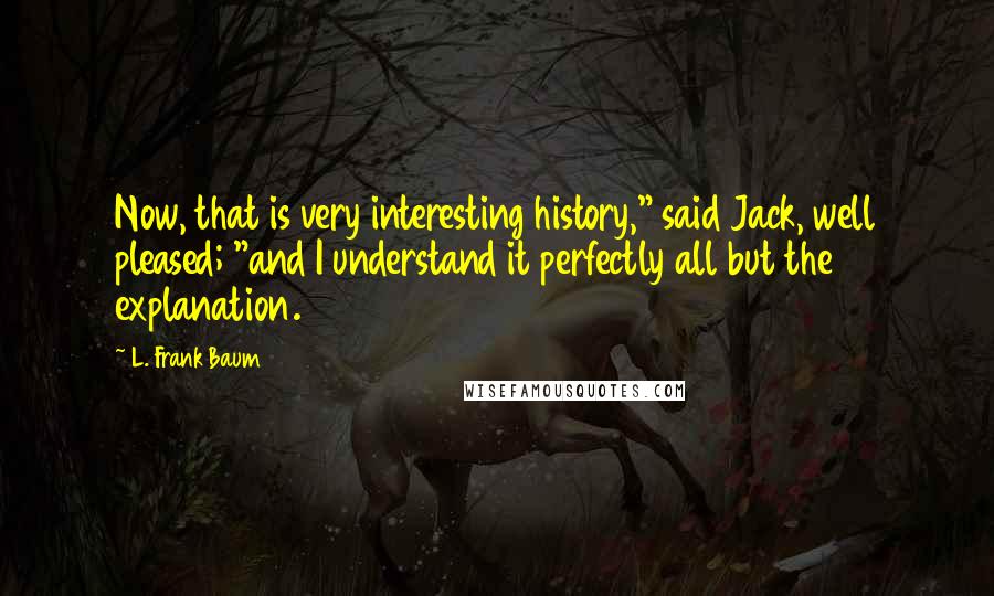 L. Frank Baum quotes: Now, that is very interesting history," said Jack, well pleased; "and I understand it perfectly all but the explanation. L. Frank Baum quotes: Now, that is very interesting history," said Jack, well pleased; "and I understand it perfectly all but the explanation.