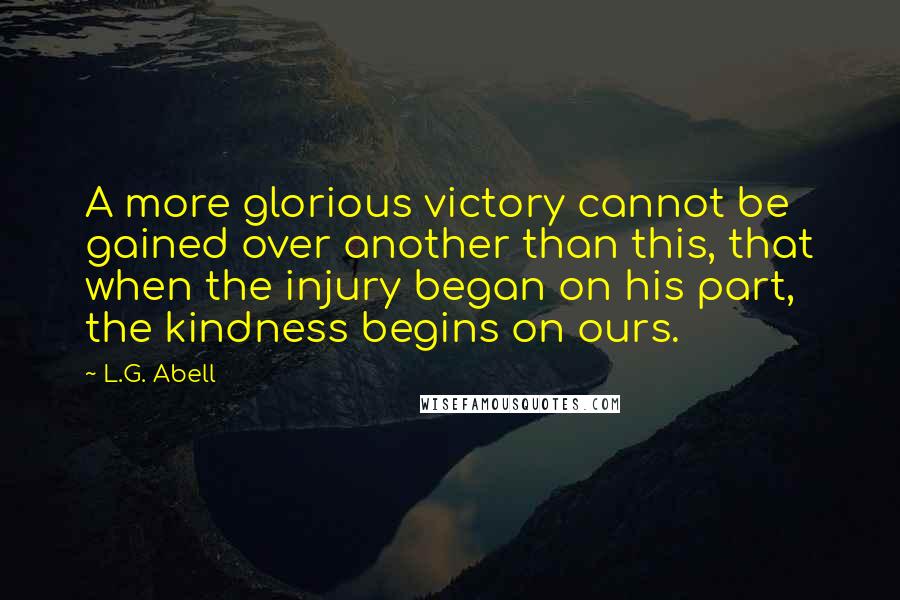 L.G. Abell quotes: A more glorious victory cannot be gained over another than this, that when the injury began on his part, the kindness begins on ours.