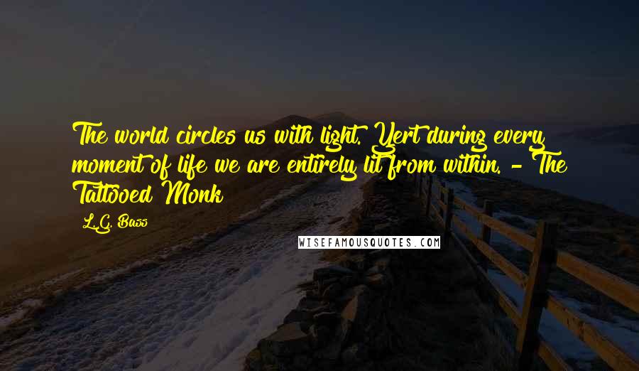 L.G. Bass quotes: The world circles us with light. Yert during every moment of life we are entirely lit from within. - The Tattooed Monk