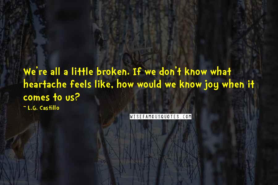 L.G. Castillo quotes: We're all a little broken. If we don't know what heartache feels like, how would we know joy when it comes to us?