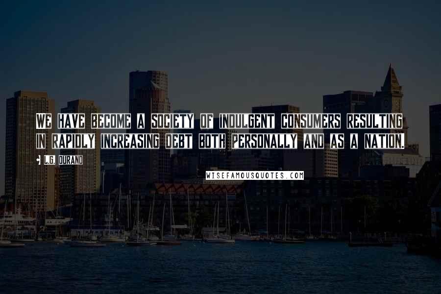 L.G. Durand quotes: We have become a society of indulgent consumers resulting in rapidly increasing debt both personally and as a nation.