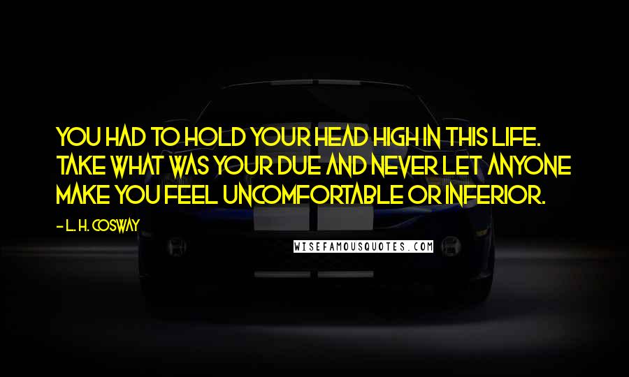 L. H. Cosway quotes: You had to hold your head high in this life. Take what was your due and never let anyone make you feel uncomfortable or inferior.