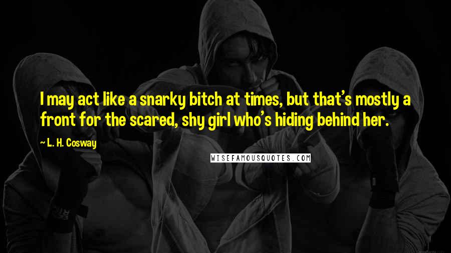 L. H. Cosway quotes: I may act like a snarky bitch at times, but that's mostly a front for the scared, shy girl who's hiding behind her.