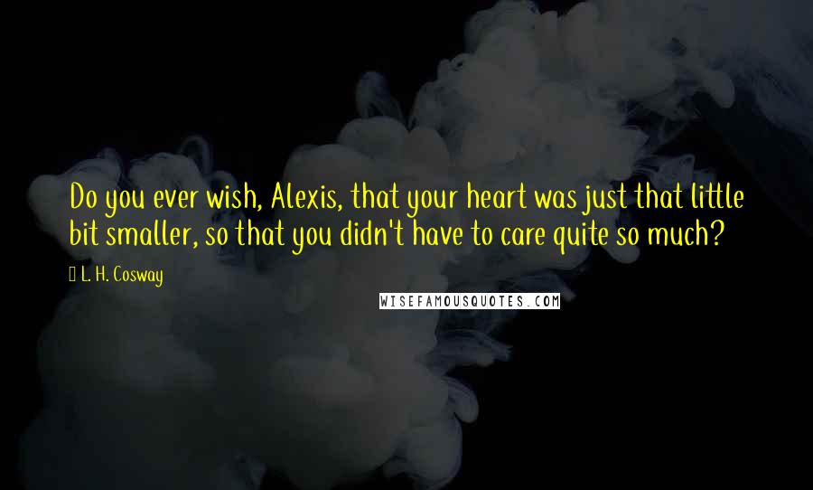 L. H. Cosway quotes: Do you ever wish, Alexis, that your heart was just that little bit smaller, so that you didn't have to care quite so much?