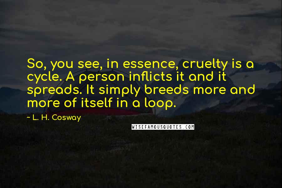L. H. Cosway quotes: So, you see, in essence, cruelty is a cycle. A person inflicts it and it spreads. It simply breeds more and more of itself in a loop.