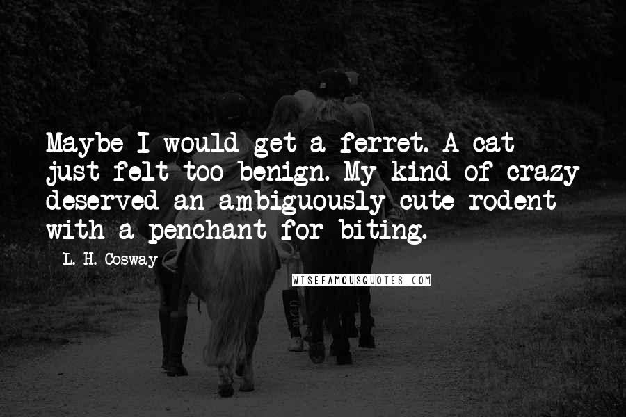 L. H. Cosway quotes: Maybe I would get a ferret. A cat just felt too benign. My kind of crazy deserved an ambiguously cute rodent with a penchant for biting.