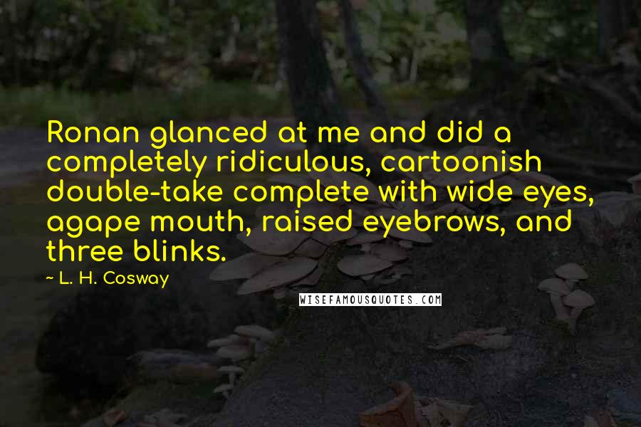L. H. Cosway quotes: Ronan glanced at me and did a completely ridiculous, cartoonish double-take complete with wide eyes, agape mouth, raised eyebrows, and three blinks.