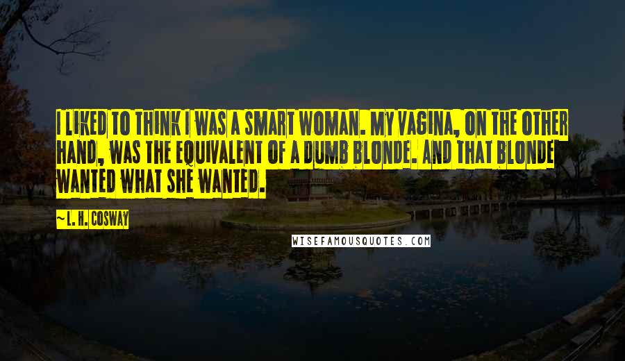 L. H. Cosway quotes: I liked to think I was a smart woman. My vagina, on the other hand, was the equivalent of a dumb blonde. And that blonde wanted what she wanted.