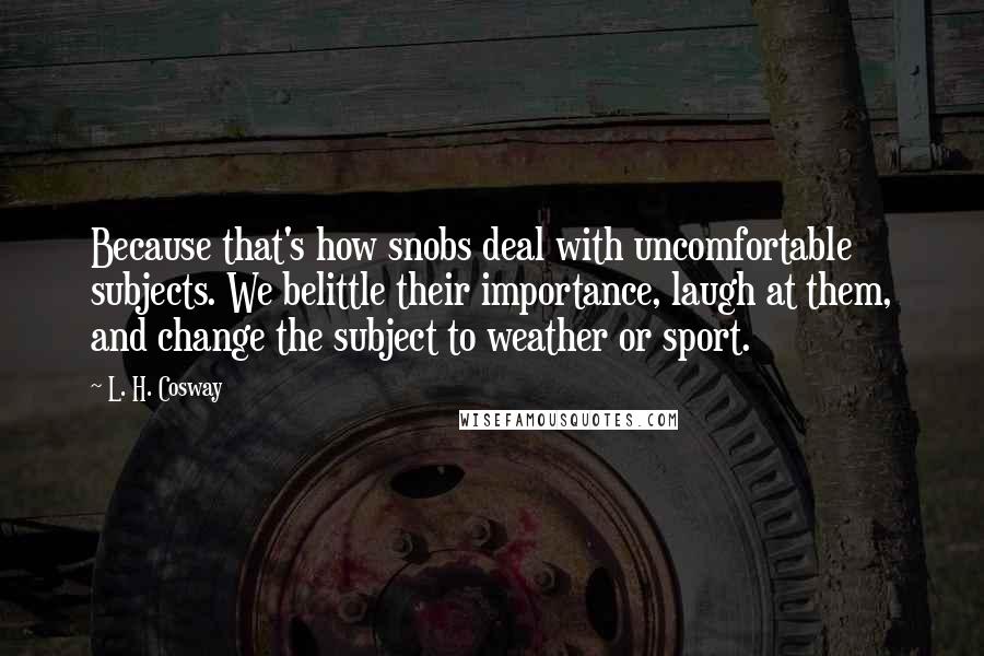 L. H. Cosway quotes: Because that's how snobs deal with uncomfortable subjects. We belittle their importance, laugh at them, and change the subject to weather or sport.